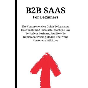 B2B SaaS For Beginners: The Comprehensive Guide To Learning How To Build A Successful Startup